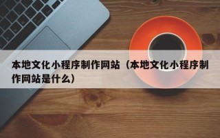 桂林本地文化小程序制作网站（本地文化小程序制作网站是什么）